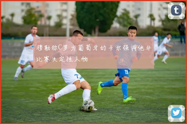 穆勒称C罗为葡萄牙的卡尔强调他非比赛决定性人物
