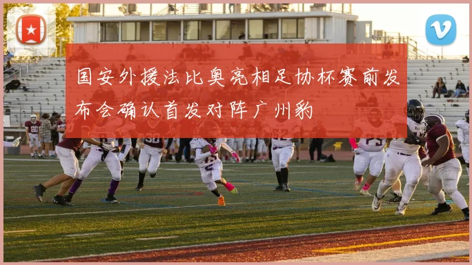 国安外援法比奥亮相足协杯赛前发布会确认首发对阵广州豹
