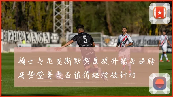 骑士与尼克斯默契度提升能否逆转局势登哥是否值得继续被针对