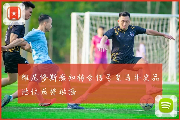 维尼修斯感知转会信号皇马非卖品地位或将动摇