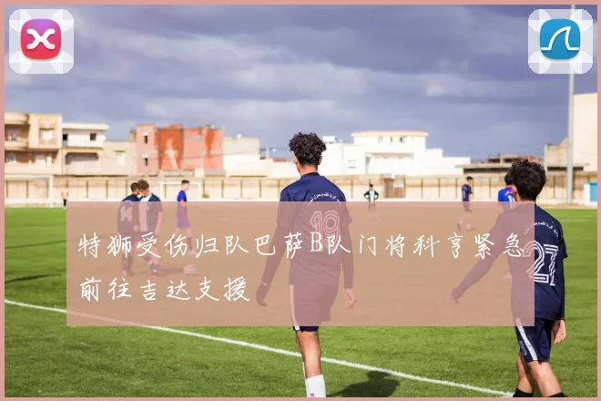 特狮受伤归队巴萨B队门将科亨紧急前往吉达支援
