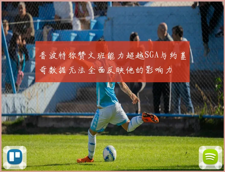 香波特称赞文班能力超越SGA与约基奇数据无法全面反映他的影响力