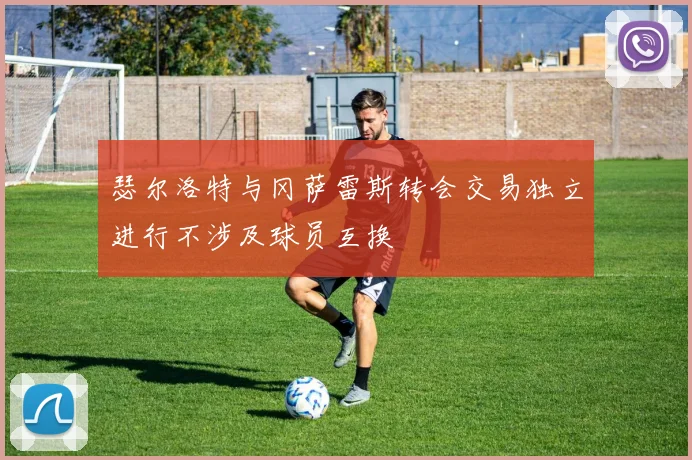 瑟尔洛特与冈萨雷斯转会交易独立进行不涉及球员互换