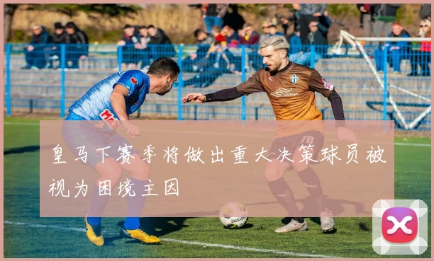 皇马下赛季将做出重大决策球员被视为困境主因