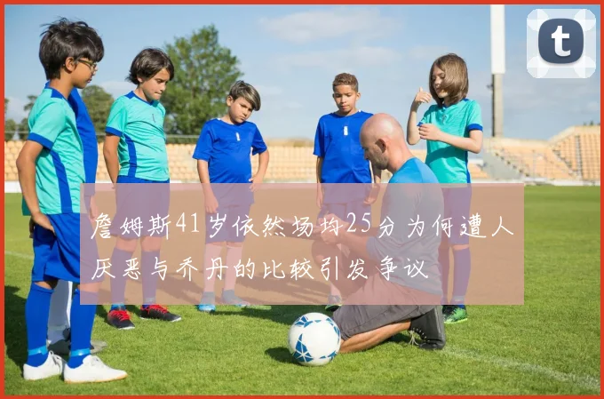 詹姆斯41岁依然场均25分为何遭人厌恶与乔丹的比较引发争议