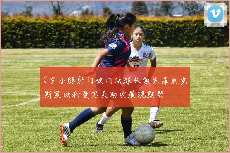 C罗小腿射门破门助球队领先菲利克斯策动科曼完美助攻展现默契
