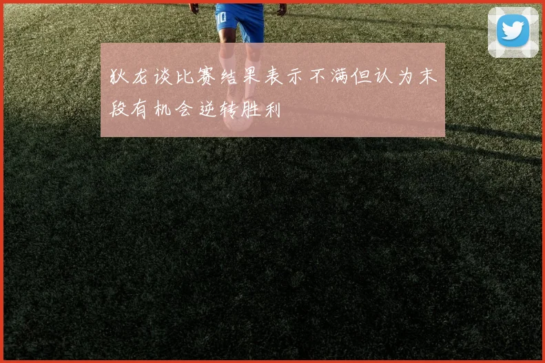 狄龙谈比赛结果表示不满但认为末段有机会逆转胜利