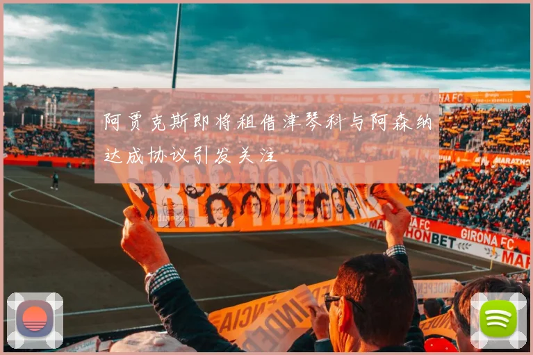 阿贾克斯即将租借津琴科与阿森纳达成协议引发关注