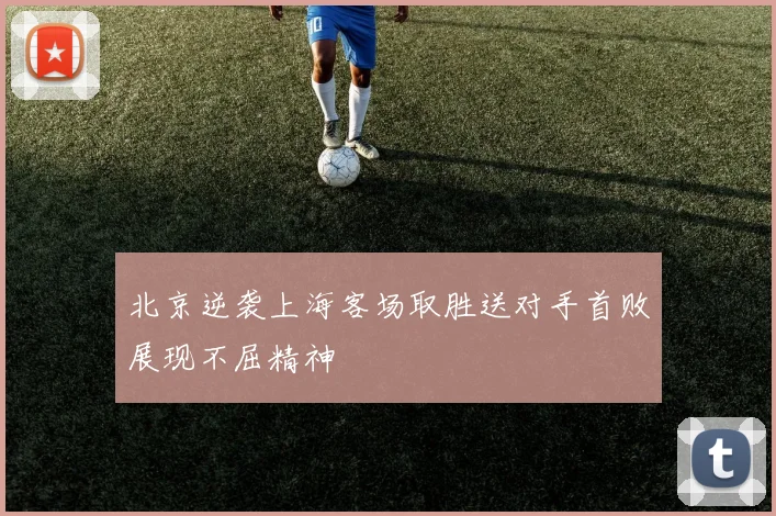 北京逆袭上海客场取胜送对手首败展现不屈精神