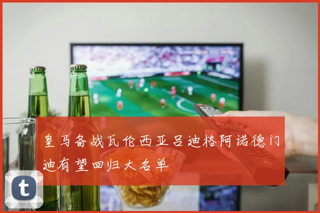 皇马备战瓦伦西亚吕迪格阿诺德门迪有望回归大名单